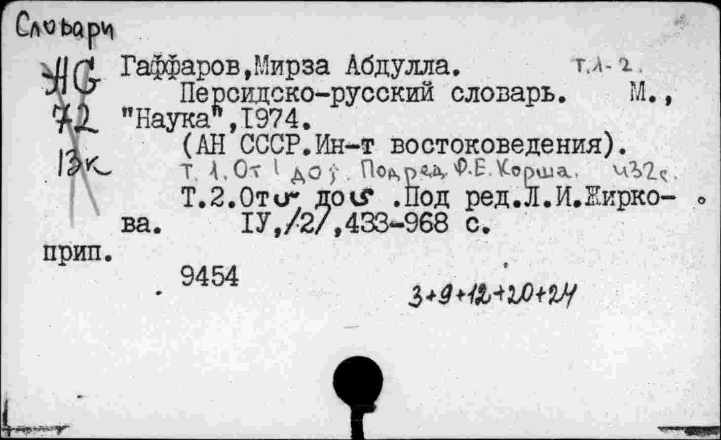 ﻿Сл^ьорм
прип.
Гаффаров,Мирза Абдулла.	г.л-х.
Персидско-русский словарь. М., гка*,1974.
(АН СССР.Ин-т востоковедения).
Т. 4,0т I до у. По^рвд• 'Р-ЕКорила.,
Т.2.0ти- докГ .Под ред.Л.И.Жирко-1У,/2/,433-968 с.
9454
